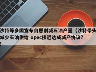 沙特等多国宣布自愿削减石油产量（沙特带头减少石油供给 opec接近达成减产协议?）