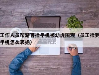 工作人员帮游客捡手机被幼虎围观（员工捡到手机怎么表扬）