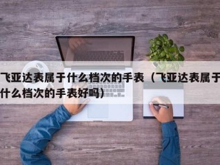 飞亚达表属于什么档次的手表（飞亚达表属于什么档次的手表好吗）