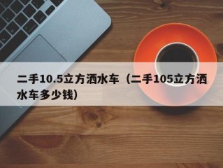 二手10.5立方洒水车（二手105立方洒水车多少钱）