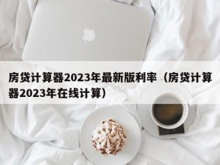 房贷计算器2023年最新版利率（房贷计算器2023年在线计算）