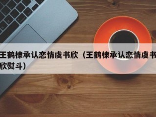 王鹤棣承认恋情虞书欣（王鹤棣承认恋情虞书欣熨斗）