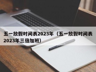 五一放假时间表2023年（五一放假时间表2023年三倍加班）