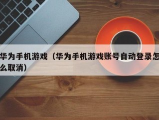 华为手机游戏（华为手机游戏账号自动登录怎么取消）