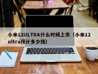 小米12ULTRA什么时候上市（小米12ultra预计多少钱）