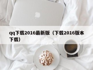 qq下载2016最新版（下载2016版本下载）