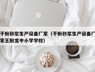 干粉砂浆生产设备厂家（干粉砂浆生产设备厂家王耐龙中小学学校）