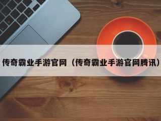 传奇霸业手游官网（传奇霸业手游官网腾讯）