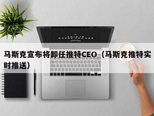 马斯克宣布将卸任推特CEO（马斯克推特实时推送）