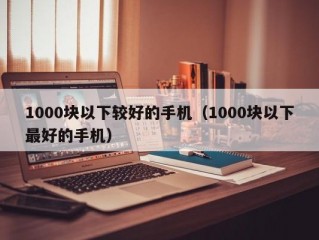 1000块以下较好的手机（1000块以下最好的手机）