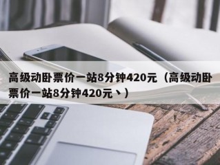 高级动卧票价一站8分钟420元（高级动卧票价一站8分钟420元丶）