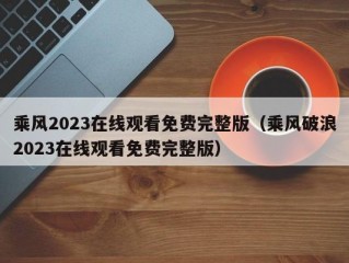 乘风2023在线观看免费完整版（乘风破浪2023在线观看免费完整版）