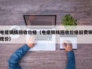 电缆铜线回收价格（电缆铜线回收价格旧费铜现价）