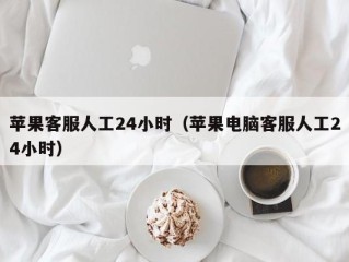 苹果客服人工24小时（苹果电脑客服人工24小时）