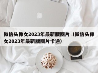 微信头像女2023年最新版图片（微信头像女2023年最新版图片卡通）