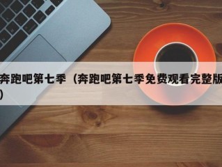 奔跑吧第七季（奔跑吧第七季免费观看完整版）