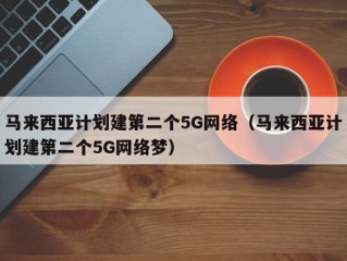 马来西亚计划建第二个5G网络（马来西亚计划建第二个5G网络梦）