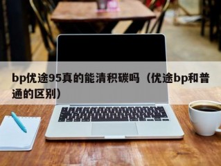 bp优途95真的能清积碳吗（优途bp和普通的区别）