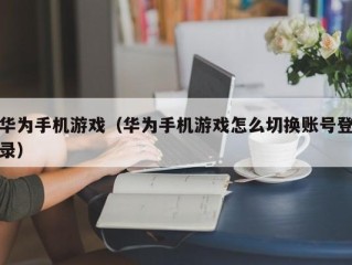 华为手机游戏（华为手机游戏怎么切换账号登录）