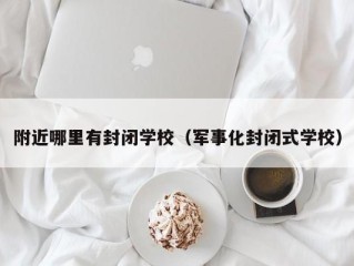 附近哪里有封闭学校（军事化封闭式学校）