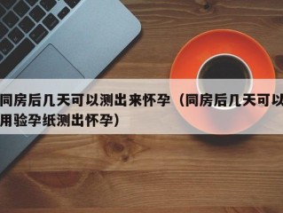 同房后几天可以测出来怀孕（同房后几天可以用验孕纸测出怀孕）