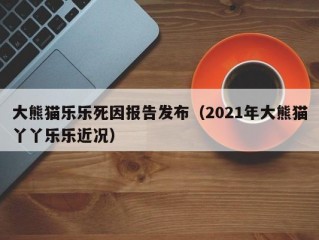 大熊猫乐乐死因报告发布（2021年大熊猫丫丫乐乐近况）