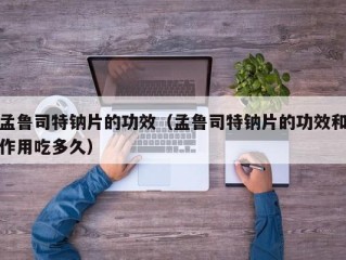 孟鲁司特钠片的功效（孟鲁司特钠片的功效和作用吃多久）