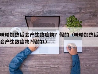 味精加热后会产生致癌物？假的（味精加热后会产生致癌物?假的1）