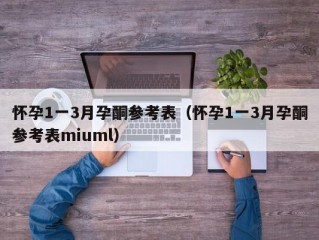 怀孕1一3月孕酮参考表（怀孕1一3月孕酮参考表miuml）