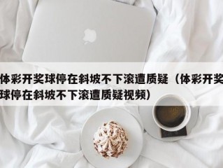 体彩开奖球停在斜坡不下滚遭质疑（体彩开奖球停在斜坡不下滚遭质疑视频）