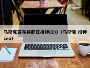 马斯克宣布将卸任推特CEO（马斯克 推特ceo）