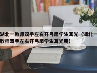 湖北一教师双手左右开弓扇学生耳光（湖北一教师双手左右开弓扇学生耳光明）