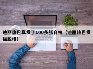 迪丽热巴真发了100多张自拍（迪丽热巴发福脱相）