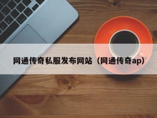 网通传奇私服发布网站（网通传奇ap）