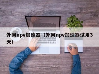 外网npv加速器（外网npv加速器试用3天）