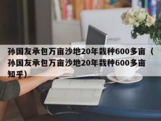 孙国友承包万亩沙地20年栽种600多亩（孙国友承包万亩沙地20年栽种600多亩 知乎）