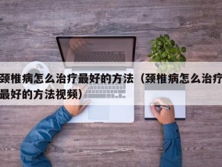 颈椎病怎么治疗最好的方法（颈椎病怎么治疗最好的方法视频）