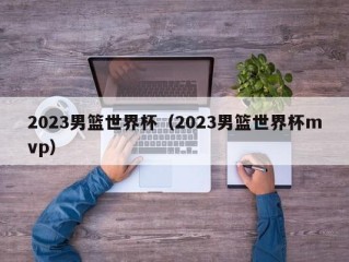 2023男篮世界杯（2023男篮世界杯mvp）