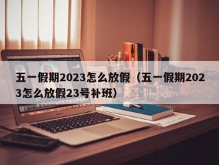 五一假期2023怎么放假（五一假期2023怎么放假23号补班）