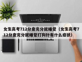 女生高考712分查完分就睡觉（女生高考712分查完分就睡觉打狗针有什么症状）