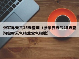 张家界天气15天查询（张家界天气15天查询实时天气精准空气指数）