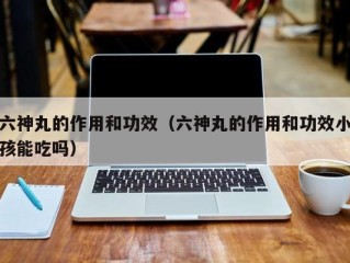 六神丸的作用和功效（六神丸的作用和功效小孩能吃吗）