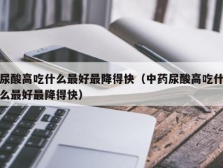 尿酸高吃什么最好最降得快（中药尿酸高吃什么最好最降得快）