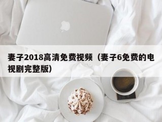 妻子2018高清免费视频（妻子6免费的电视剧完整版）