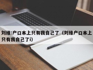 刘维:户口本上只有我自己了（刘维户口本上只有我自己了i）