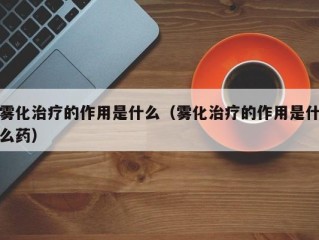 雾化治疗的作用是什么（雾化治疗的作用是什么药）