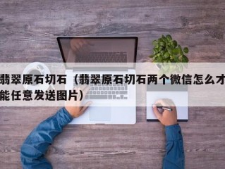 翡翠原石切石（翡翠原石切石两个微信怎么才能任意发送图片）