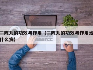 二陈丸的功效与作用（二陈丸的功效与作用治什么病）