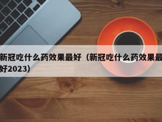 新冠吃什么药效果最好（新冠吃什么药效果最好2023）