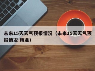 未来15天天气预报情况（未来15天天气预报情况 精准）